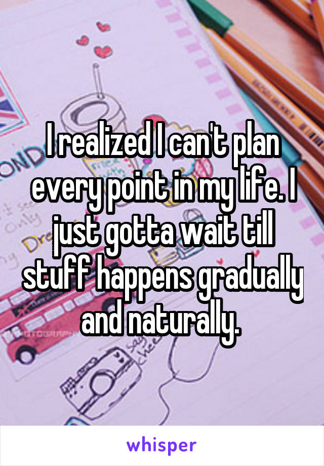 I realized I can't plan every point in my life. I just gotta wait till stuff happens gradually and naturally. 