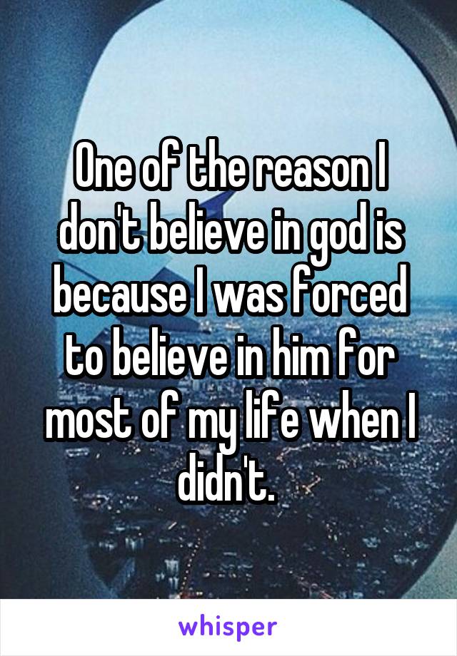 One of the reason I don't believe in god is because I was forced to believe in him for most of my life when I didn't. 