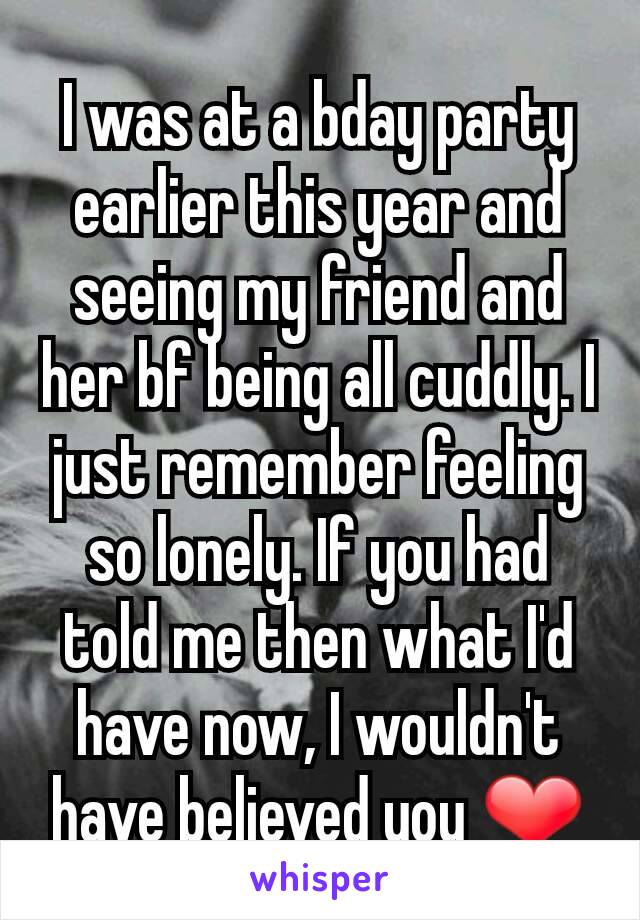 I was at a bday party earlier this year and seeing my friend and her bf being all cuddly. I just remember feeling so lonely. If you had told me then what I'd have now, I wouldn't have believed you ❤