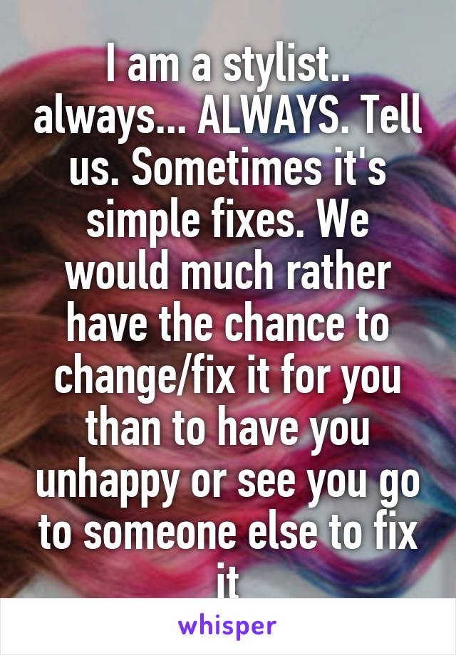 I am a stylist.. always... ALWAYS. Tell us. Sometimes it's simple fixes. We would much rather have the chance to change/fix it for you than to have you unhappy or see you go to someone else to fix it