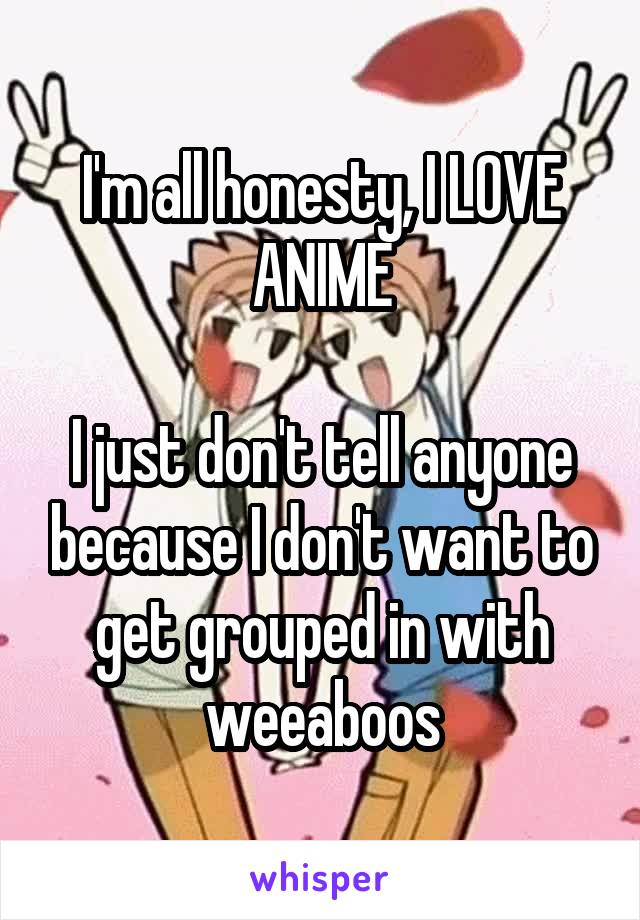 I'm all honesty, I LOVE ANIME

I just don't tell anyone because I don't want to get grouped in with weeaboos