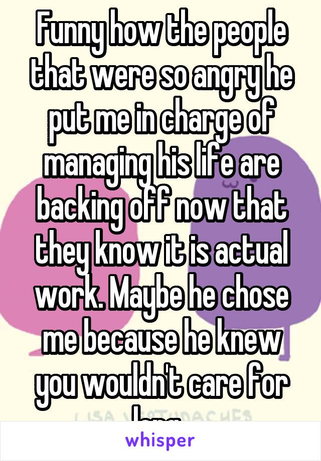 Funny how the people that were so angry he put me in charge of managing his life are backing off now that they know it is actual work. Maybe he chose me because he knew you wouldn't care for long. 