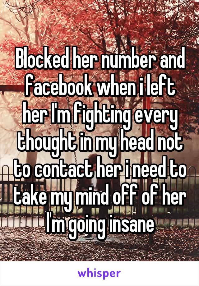 Blocked her number and facebook when i left her I'm fighting every thought in my head not to contact her i need to take my mind off of her I'm going insane