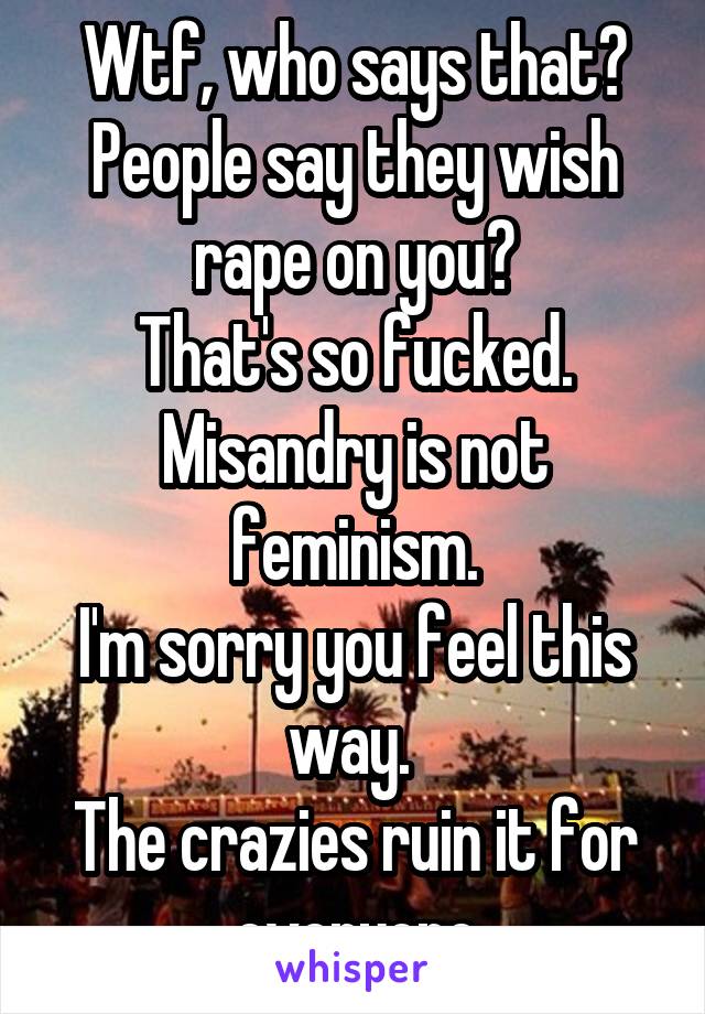 Wtf, who says that?
People say they wish rape on you?
That's so fucked.
Misandry is not feminism.
I'm sorry you feel this way. 
The crazies ruin it for everyone