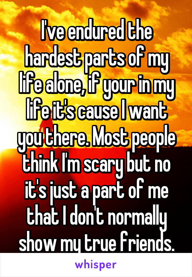 I've endured the hardest parts of my life alone, if your in my life it's cause I want you there. Most people think I'm scary but no it's just a part of me that I don't normally show my true friends.