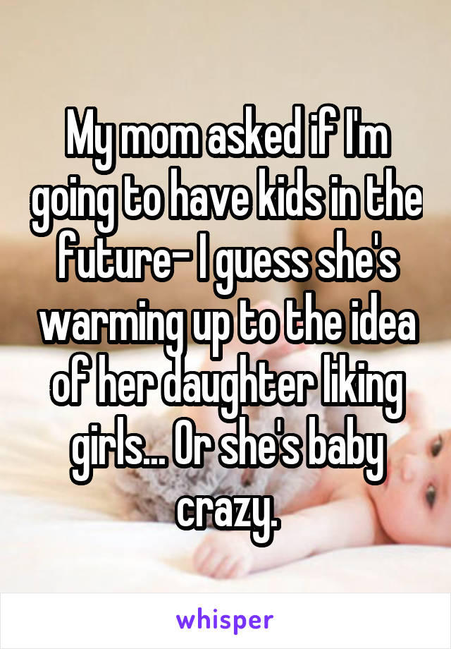 My mom asked if I'm going to have kids in the future- I guess she's warming up to the idea of her daughter liking girls... Or she's baby crazy.