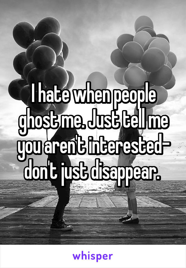 I hate when people ghost me. Just tell me you aren't interested- don't just disappear. 