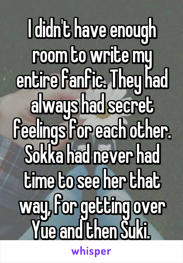 I didn't have enough room to write my entire fanfic. They had always had secret feelings for each other. Sokka had never had time to see her that way, for getting over Yue and then Suki. 