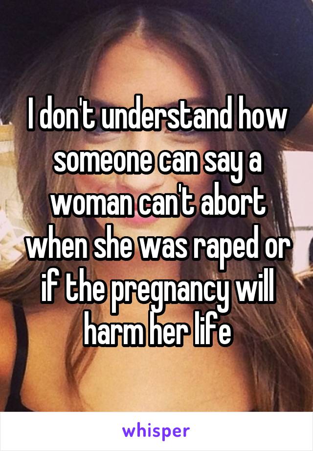 I don't understand how someone can say a woman can't abort when she was raped or if the pregnancy will harm her life