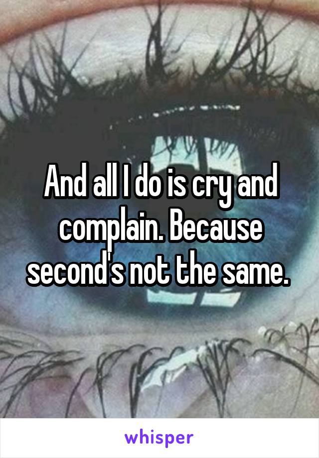 And all I do is cry and complain. Because second's not the same. 