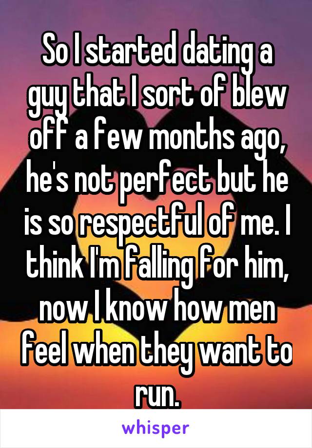 So I started dating a guy that I sort of blew off a few months ago, he's not perfect but he is so respectful of me. I think I'm falling for him, now I know how men feel when they want to run.