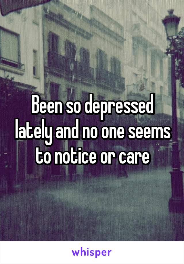 Been so depressed lately and no one seems to notice or care