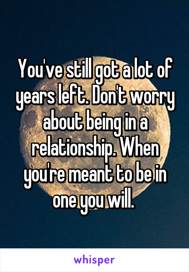 You've still got a lot of years left. Don't worry about being in a relationship. When you're meant to be in one you will. 