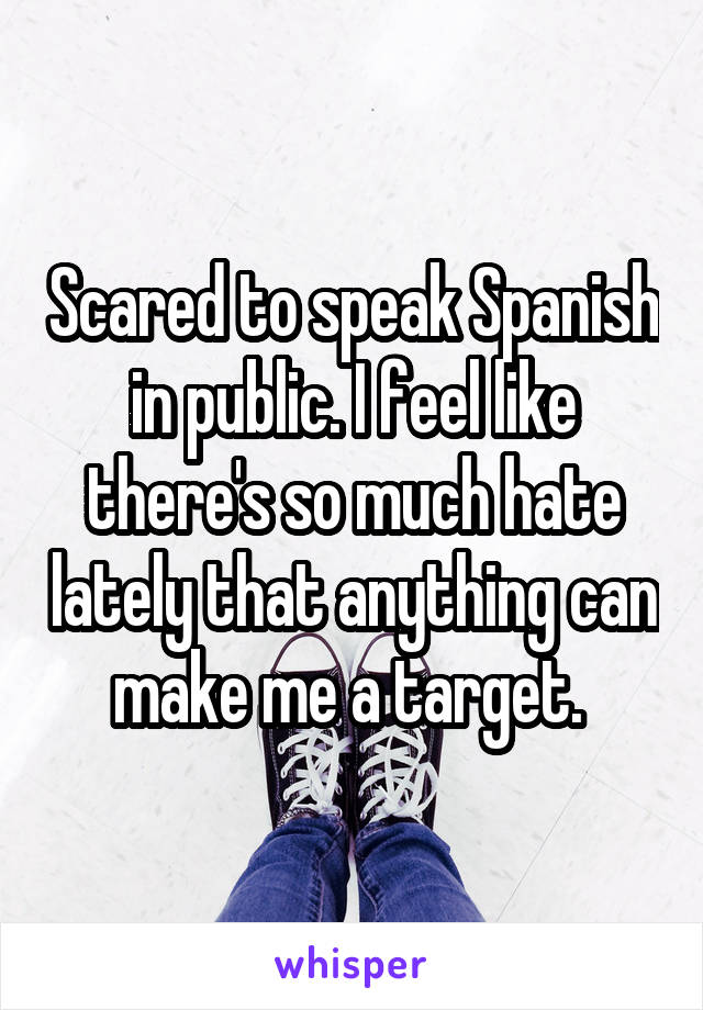 Scared to speak Spanish in public. I feel like there's so much hate lately that anything can make me a target. 