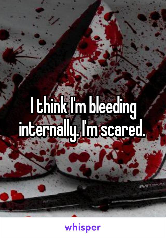 I think I'm bleeding internally. I'm scared. 