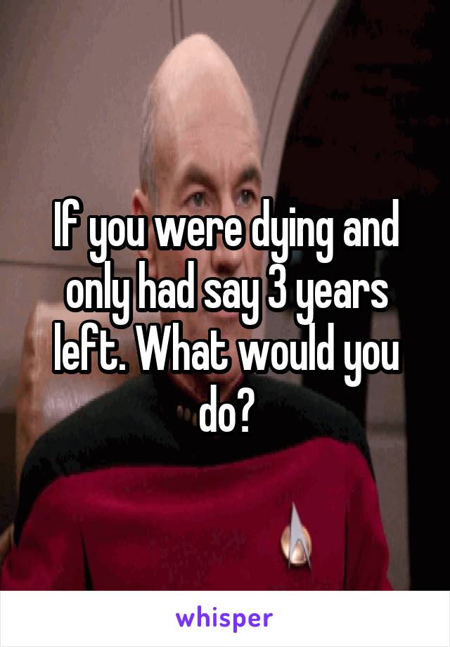 If you were dying and only had say 3 years left. What would you do?