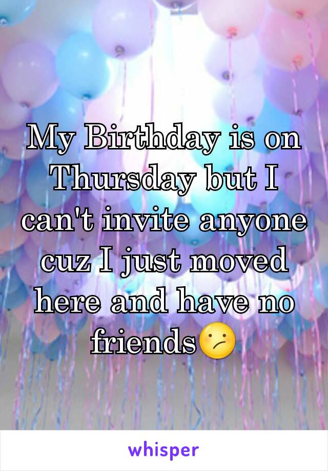 My Birthday is on Thursday but I can't invite anyone cuz I just moved here and have no friends😕