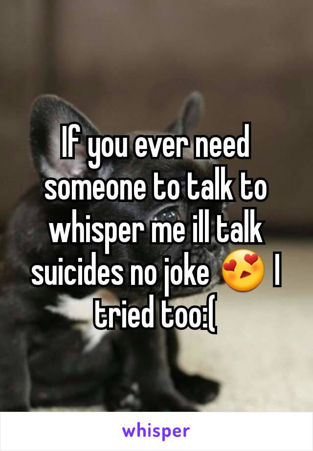 If you ever need someone to talk to whisper me ill talk suicides no joke 😍 I tried too:(