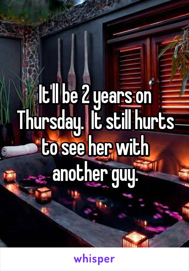 It'll be 2 years on Thursday.  It still hurts to see her with another guy.