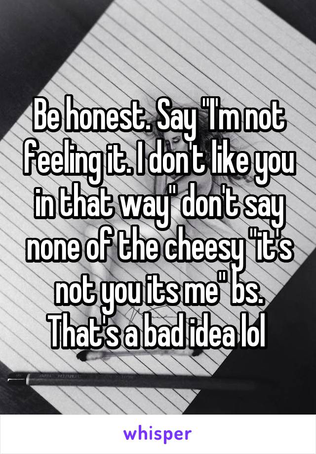 Be honest. Say "I'm not feeling it. I don't like you in that way" don't say none of the cheesy "it's not you its me" bs. That's a bad idea lol 