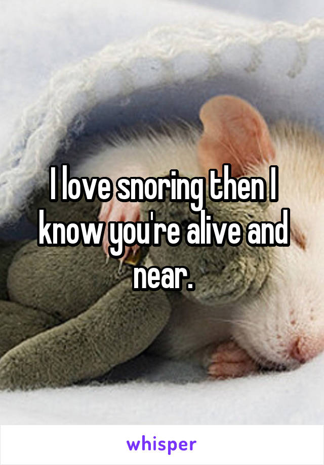 I love snoring then I know you're alive and near.