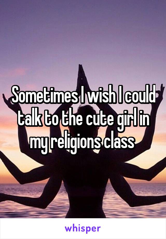 Sometimes I wish I could talk to the cute girl in my religions class 