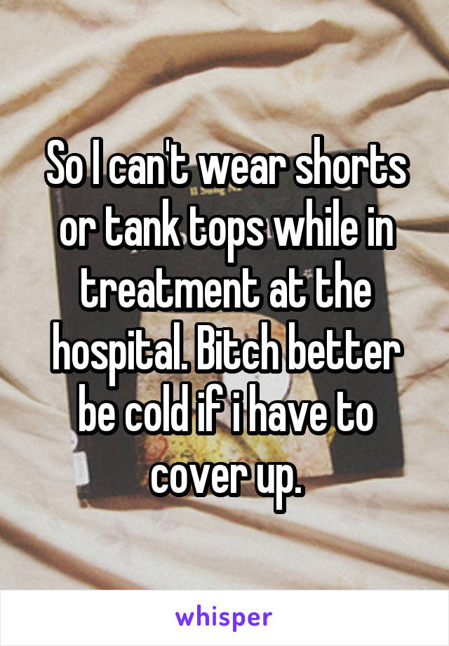 So I can't wear shorts or tank tops while in treatment at the hospital. Bitch better be cold if i have to cover up.