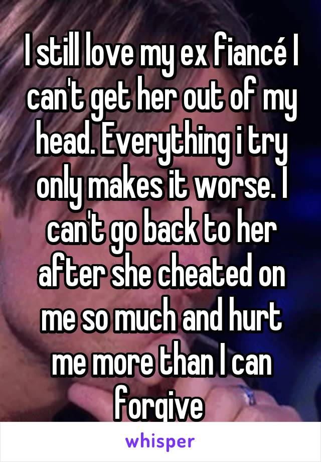 I still love my ex fiancé I can't get her out of my head. Everything i try only makes it worse. I can't go back to her after she cheated on me so much and hurt me more than I can forgive 