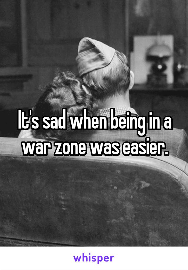 It's sad when being in a war zone was easier.