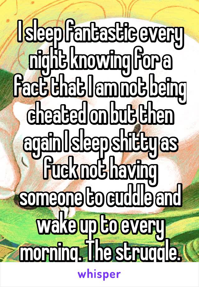 I sleep fantastic every night knowing for a fact that I am not being cheated on but then again I sleep shitty as fuck not having someone to cuddle and wake up to every morning. The struggle.