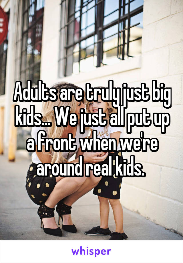 Adults are truly just big kids... We just all put up a front when we're around real kids. 