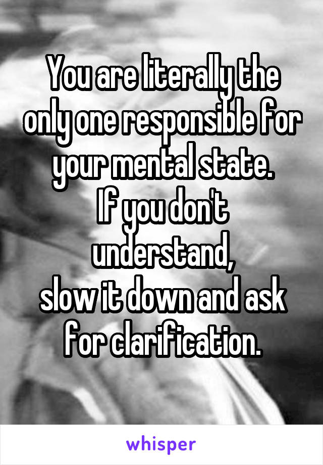 You are literally the only one responsible for your mental state.
If you don't understand,
slow it down and ask for clarification.
