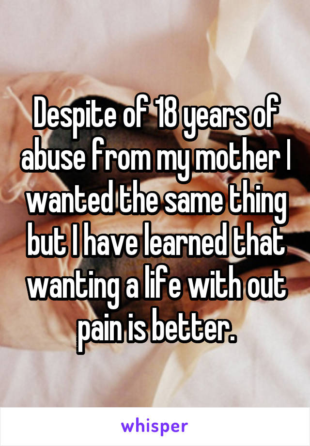 Despite of 18 years of abuse from my mother I wanted the same thing but I have learned that wanting a life with out pain is better.