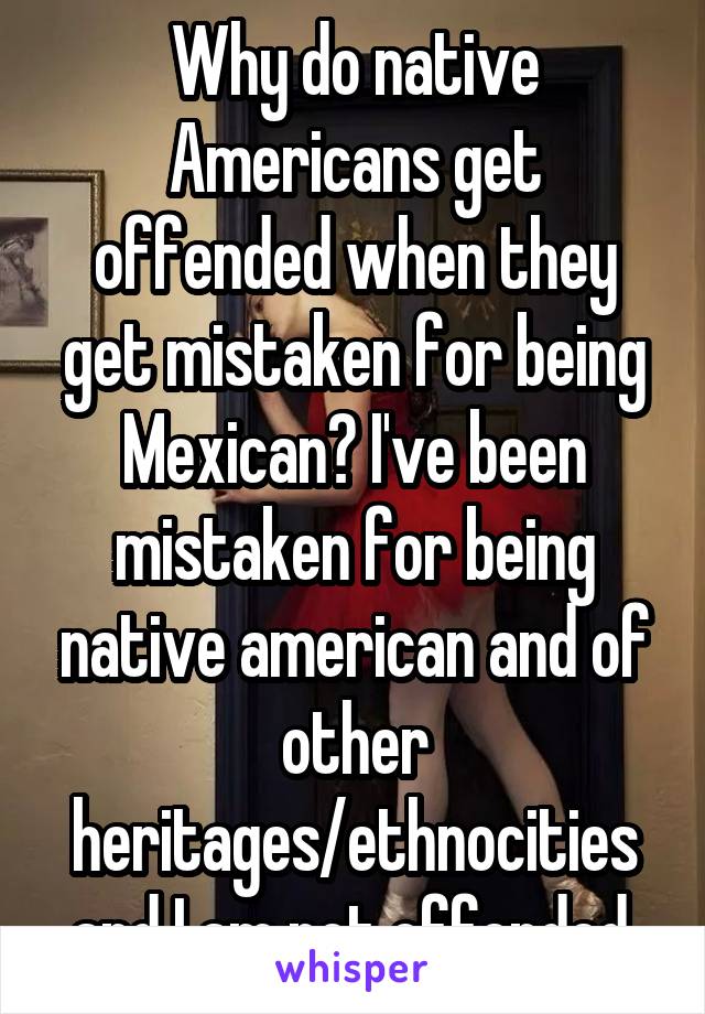 Why do native Americans get offended when they get mistaken for being Mexican? I've been mistaken for being native american and of other heritages/ethnocities and I am not offended.