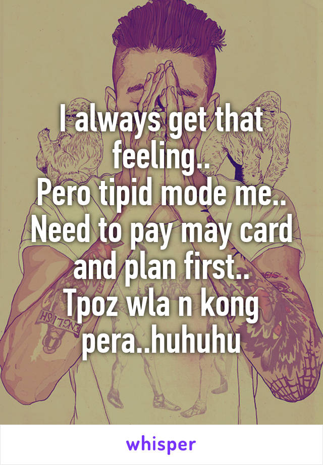 I always get that feeling..
Pero tipid mode me..
Need to pay may card and plan first..
Tpoz wla n kong pera..huhuhu