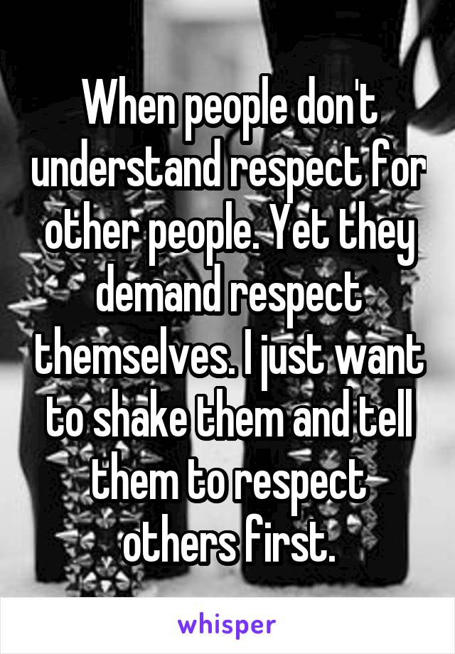 When people don't understand respect for other people. Yet they demand respect themselves. I just want to shake them and tell them to respect others first.