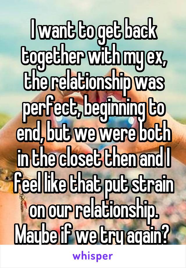 I want to get back together with my ex, the relationship was perfect, beginning to end, but we were both in the closet then and I feel like that put strain on our relationship. Maybe if we try again? 