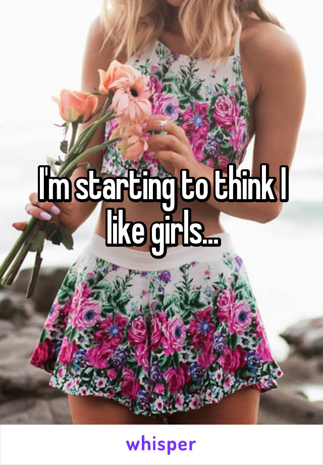 I'm starting to think I like girls...
