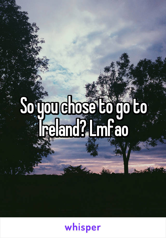 So you chose to go to Ireland? Lmfao