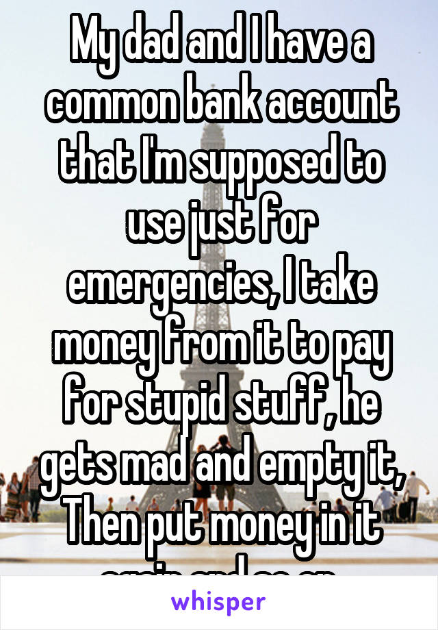 My dad and I have a common bank account that I'm supposed to use just for emergencies, I take money from it to pay for stupid stuff, he gets mad and empty it, Then put money in it again and so on 