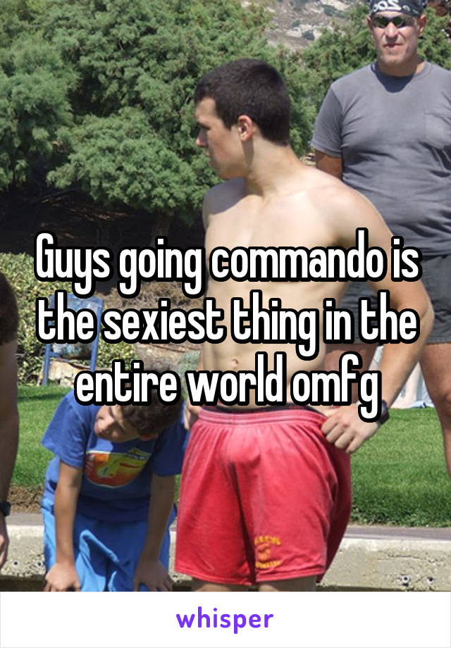 Guys going commando is the sexiest thing in the entire world omfg