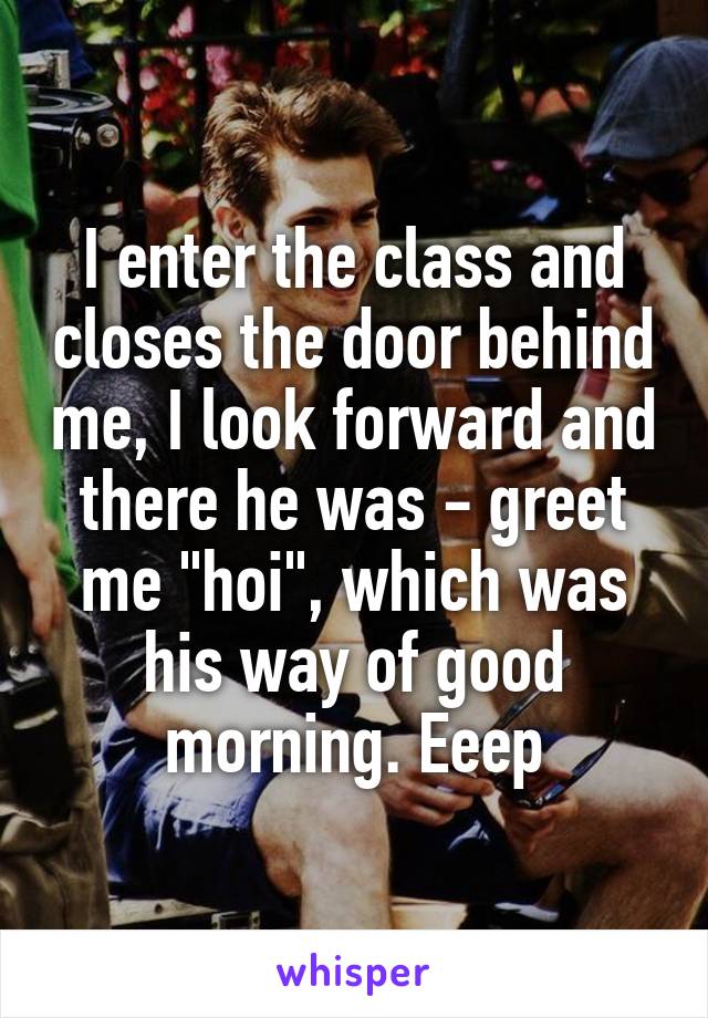 I enter the class and closes the door behind me, I look forward and there he was - greet me "hoi", which was his way of good morning. Eeep