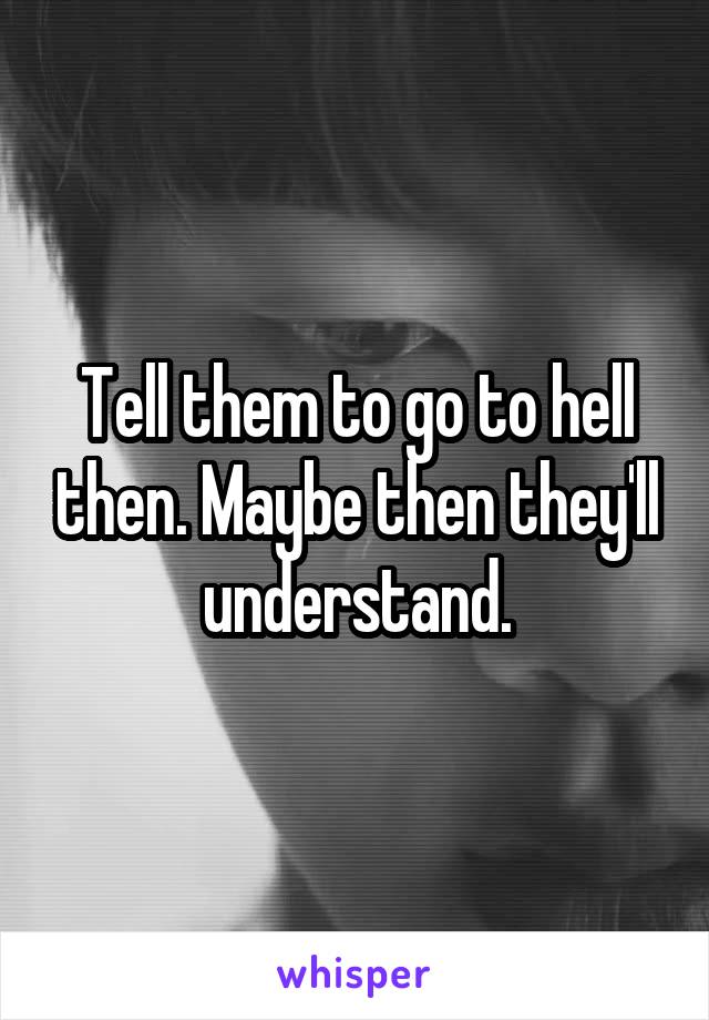 Tell them to go to hell then. Maybe then they'll understand.