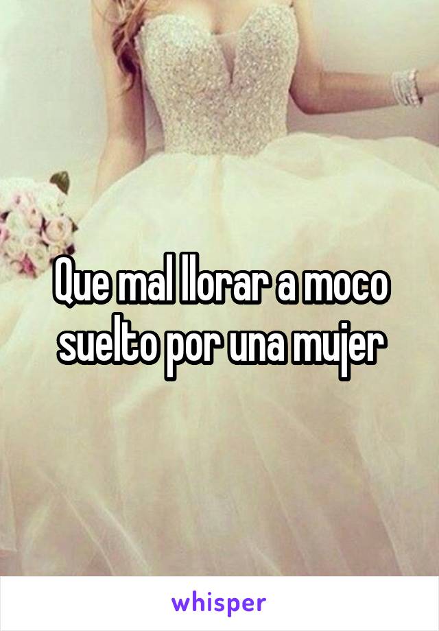 Que mal llorar a moco suelto por una mujer