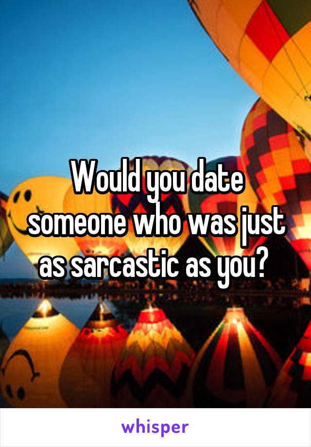 Would you date someone who was just as sarcastic as you? 