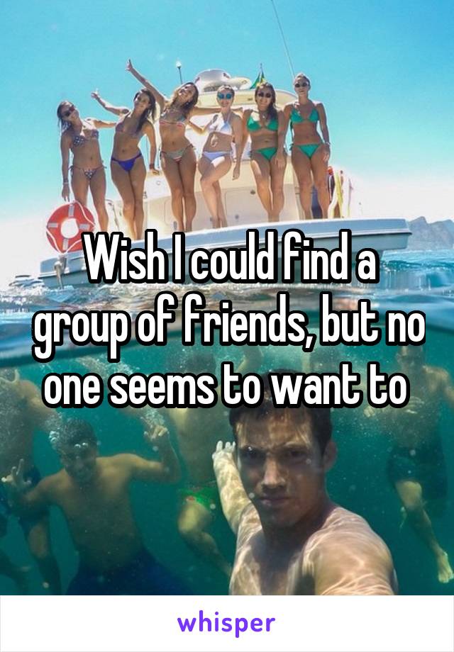 Wish I could find a group of friends, but no one seems to want to 