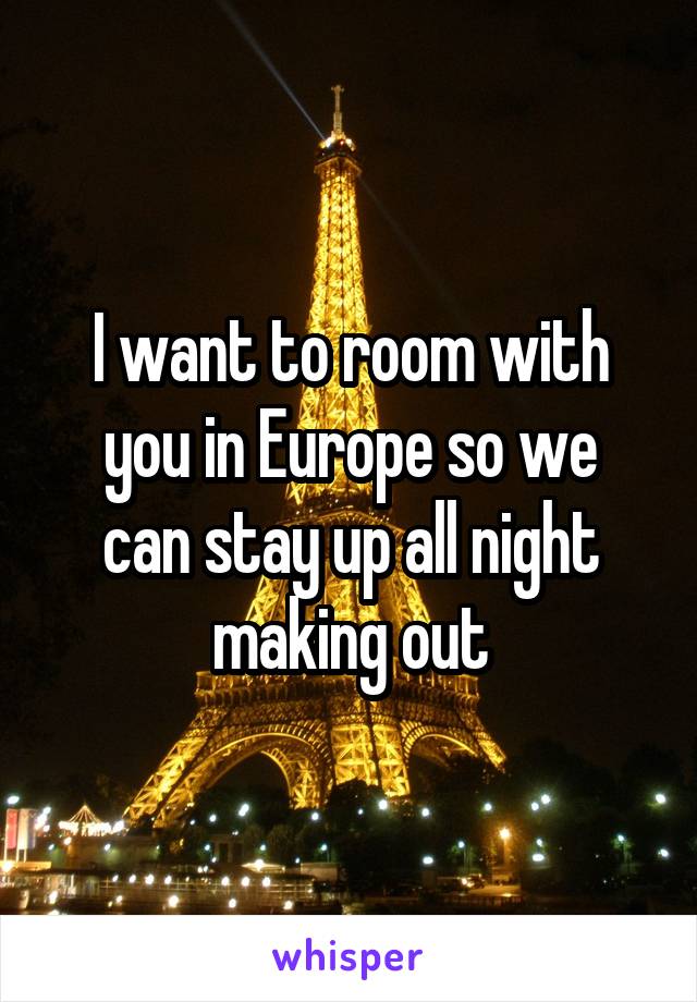 I want to room with
 you in Europe so we 
can stay up all night making out