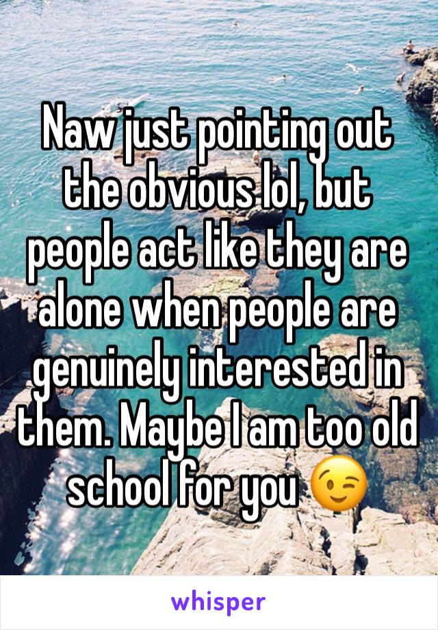 Naw just pointing out the obvious lol, but people act like they are alone when people are genuinely interested in them. Maybe I am too old school for you 😉