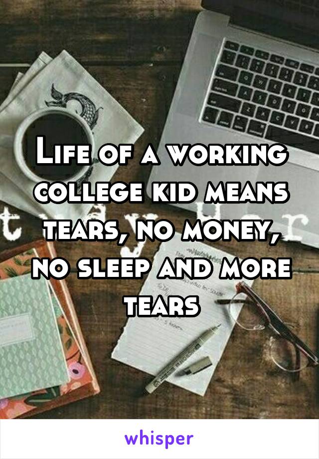 Life of a working college kid means tears, no money, no sleep and more tears