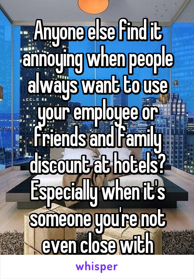 Anyone else find it annoying when people always want to use your employee or friends and family discount at hotels? Especially when it's someone you're not even close with